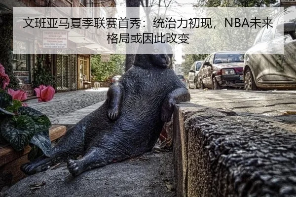 文班亚马夏季联赛首秀：统治力初现，NBA未来格局或因此改变