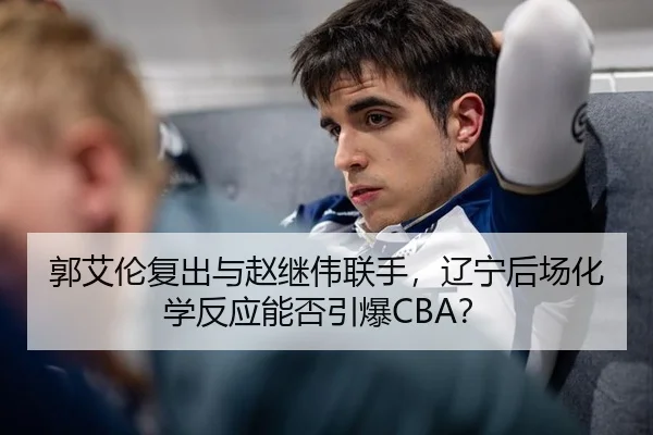 郭艾伦复出与赵继伟联手，辽宁后场化学反应能否引爆CBA？